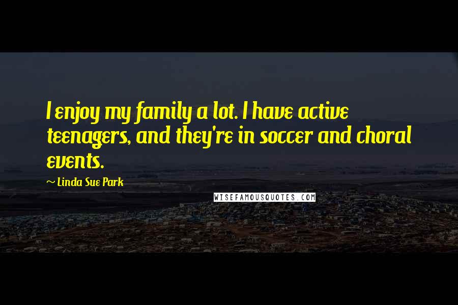 Linda Sue Park quotes: I enjoy my family a lot. I have active teenagers, and they're in soccer and choral events.