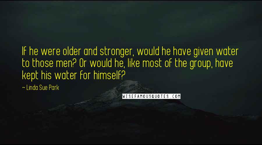 Linda Sue Park quotes: If he were older and stronger, would he have given water to those men? Or would he, like most of the group, have kept his water for himself?
