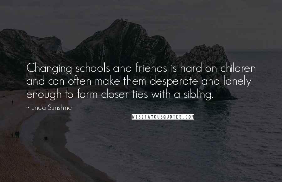 Linda Sunshine quotes: Changing schools and friends is hard on children and can often make them desperate and lonely enough to form closer ties with a sibling.