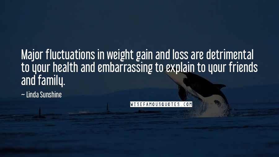 Linda Sunshine quotes: Major fluctuations in weight gain and loss are detrimental to your health and embarrassing to explain to your friends and family. Linda Sunshine quotes: Major fluctuations in weight gain and loss are detrimental to your health and embarrassing to explain to your friends and family.