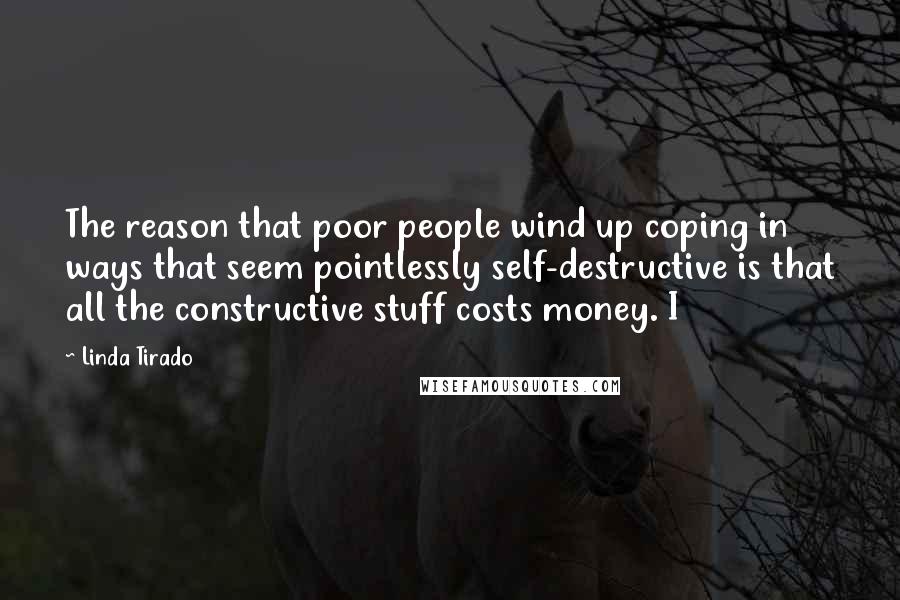 Linda Tirado quotes: The reason that poor people wind up coping in ways that seem pointlessly self-destructive is that all the constructive stuff costs money. I Linda Tirado quotes: The reason that poor people wind up coping in ways that seem pointlessly self-destructive is that all the constructive stuff costs money. I