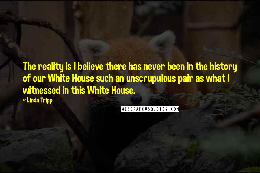 Linda Tripp quotes: The reality is I believe there has never been in the history of our White House such an unscrupulous pair as what I witnessed in this White House.