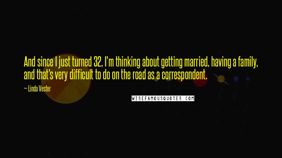 Linda Vester quotes: And since I just turned 32, I'm thinking about getting married, having a family, and that's very difficult to do on the road as a correspondent.