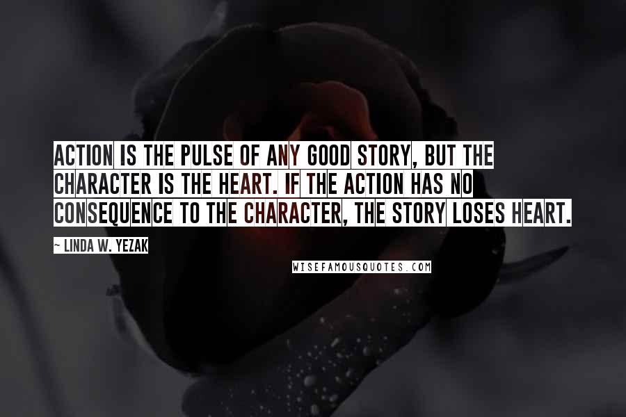 Linda W. Yezak quotes: Action is the pulse of any good story, but the character is the heart. If the action has no consequence to the character, the story loses heart.