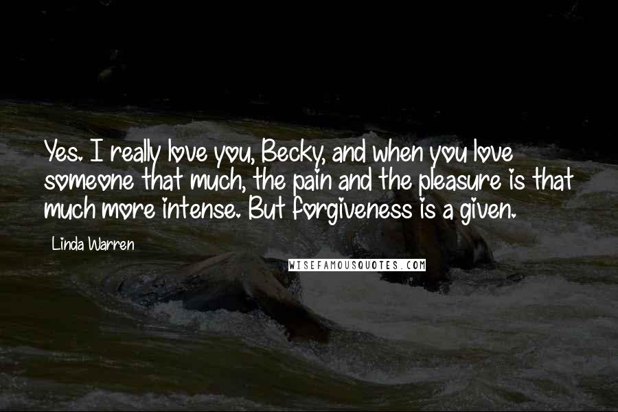 Linda Warren quotes: Yes. I really love you, Becky, and when you love someone that much, the pain and the pleasure is that much more intense. But forgiveness is a given.