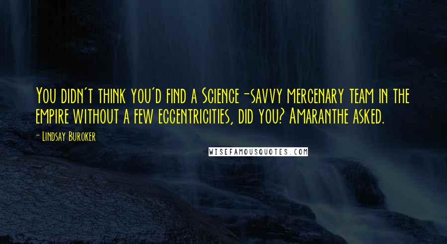 Lindsay Buroker quotes: You didn't think you'd find a Science-savvy mercenary team in the empire without a few eccentricities, did you? Amaranthe asked. Lindsay Buroker quotes: You didn't think you'd find a Science-savvy mercenary team in the empire without a few eccentricities, did you? Amaranthe asked.
