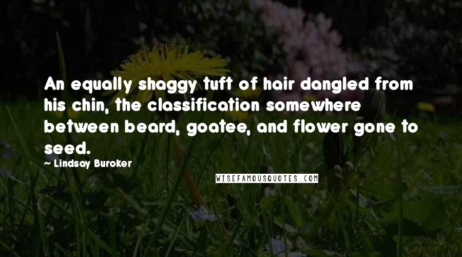 Lindsay Buroker quotes: An equally shaggy tuft of hair dangled from his chin, the classification somewhere between beard, goatee, and flower gone to seed. Lindsay Buroker quotes: An equally shaggy tuft of hair dangled from his chin, the classification somewhere between beard, goatee, and flower gone to seed.