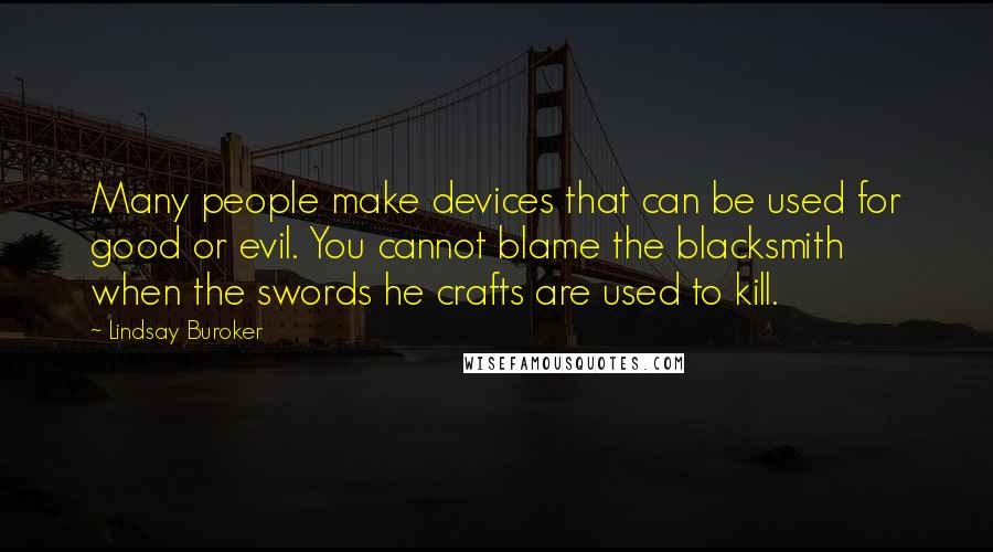 Lindsay Buroker quotes: Many people make devices that can be used for good or evil. You cannot blame the blacksmith when the swords he crafts are used to kill. Lindsay Buroker quotes: Many people make devices that can be used for good or evil. You cannot blame the blacksmith when the swords he crafts are used to kill.