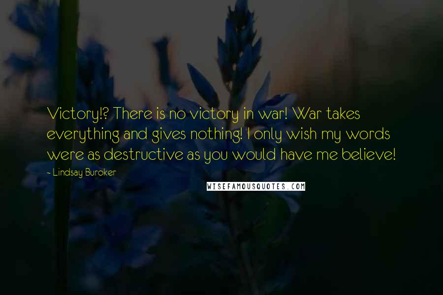 Lindsay Buroker quotes: Victory!? There is no victory in war! War takes everything and gives nothing! I only wish my words were as destructive as you would have me believe! Lindsay Buroker quotes: Victory!? There is no victory in war! War takes everything and gives nothing! I only wish my words were as destructive as you would have me believe!