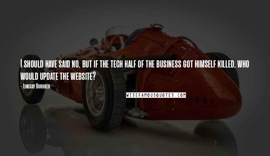 Lindsay Buroker quotes: I should have said no, but if the tech half of the business got himself killed, who would update the website? Lindsay Buroker quotes: I should have said no, but if the tech half of the business got himself killed, who would update the website?