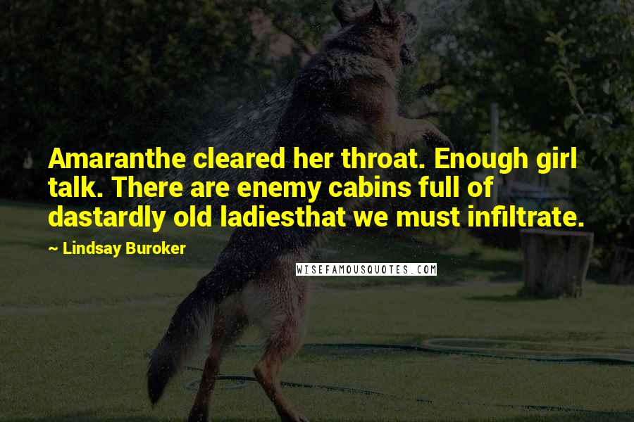 Lindsay Buroker quotes: Amaranthe cleared her throat. Enough girl talk. There are enemy cabins full of dastardly old ladiesthat we must infiltrate. Lindsay Buroker quotes: Amaranthe cleared her throat. Enough girl talk. There are enemy cabins full of dastardly old ladiesthat we must infiltrate.