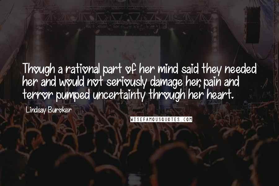 Lindsay Buroker quotes: Though a rational part of her mind said they needed her and would not seriously damage her, pain and terror pumped uncertainty through her heart. Lindsay Buroker quotes: Though a rational part of her mind said they needed her and would not seriously damage her, pain and terror pumped uncertainty through her heart.