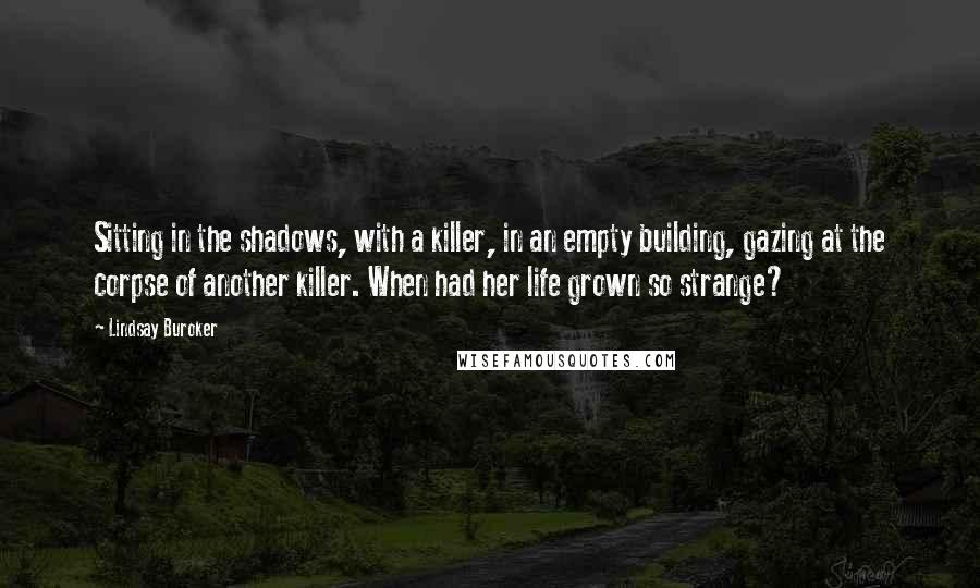 Lindsay Buroker quotes: Sitting in the shadows, with a killer, in an empty building, gazing at the corpse of another killer. When had her life grown so strange? Lindsay Buroker quotes: Sitting in the shadows, with a killer, in an empty building, gazing at the corpse of another killer. When had her life grown so strange?