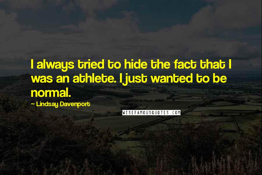 Lindsay Davenport quotes: I always tried to hide the fact that I was an athlete. I just wanted to be normal.
