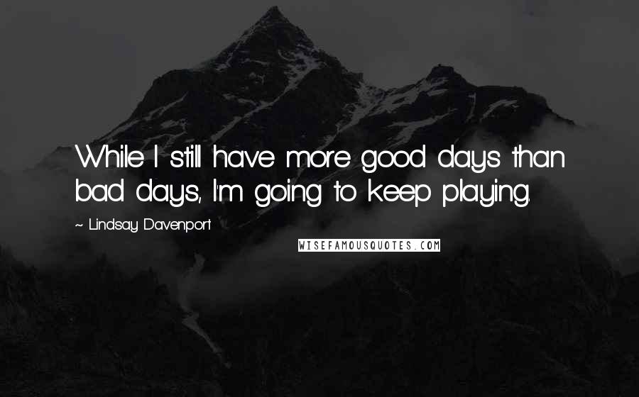 Lindsay Davenport quotes: While I still have more good days than bad days, I'm going to keep playing.