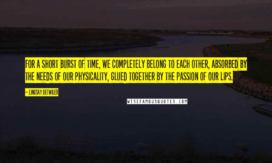 Lindsay Detwiler quotes: For a short burst of time, we completely belong to each other, absorbed by the needs of our physicality, glued together by the passion of our lips.
