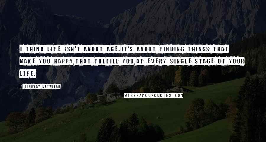 Lindsay Detwiler quotes: I think life isn't about age.It's about finding things that make you happy,that fulfill you,at every single stage of your life. Lindsay Detwiler quotes: I think life isn't about age.It's about finding things that make you happy,that fulfill you,at every single stage of your life.