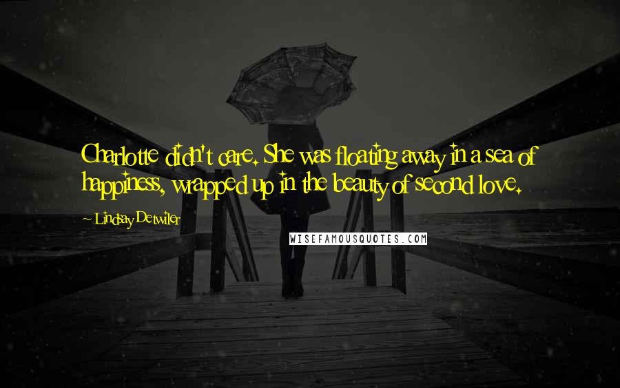 Lindsay Detwiler quotes: Charlotte didn't care. She was floating away in a sea of happiness, wrapped up in the beauty of second love. Lindsay Detwiler quotes: Charlotte didn't care. She was floating away in a sea of happiness, wrapped up in the beauty of second love.