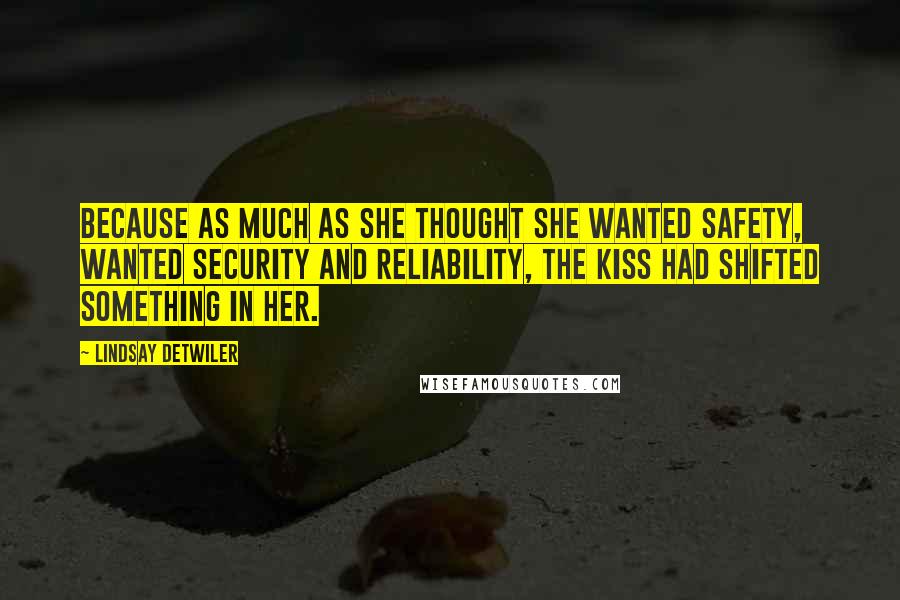 Lindsay Detwiler quotes: Because as much as she thought she wanted safety, wanted security and reliability, the kiss had shifted something in her. Lindsay Detwiler quotes: Because as much as she thought she wanted safety, wanted security and reliability, the kiss had shifted something in her.