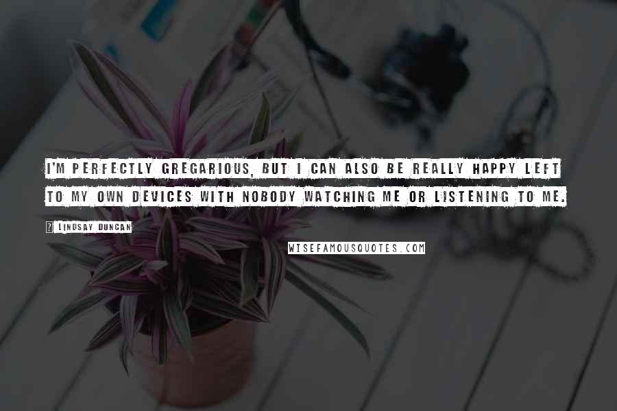 Lindsay Duncan quotes: I'm perfectly gregarious, but I can also be really happy left to my own devices with nobody watching me or listening to me.