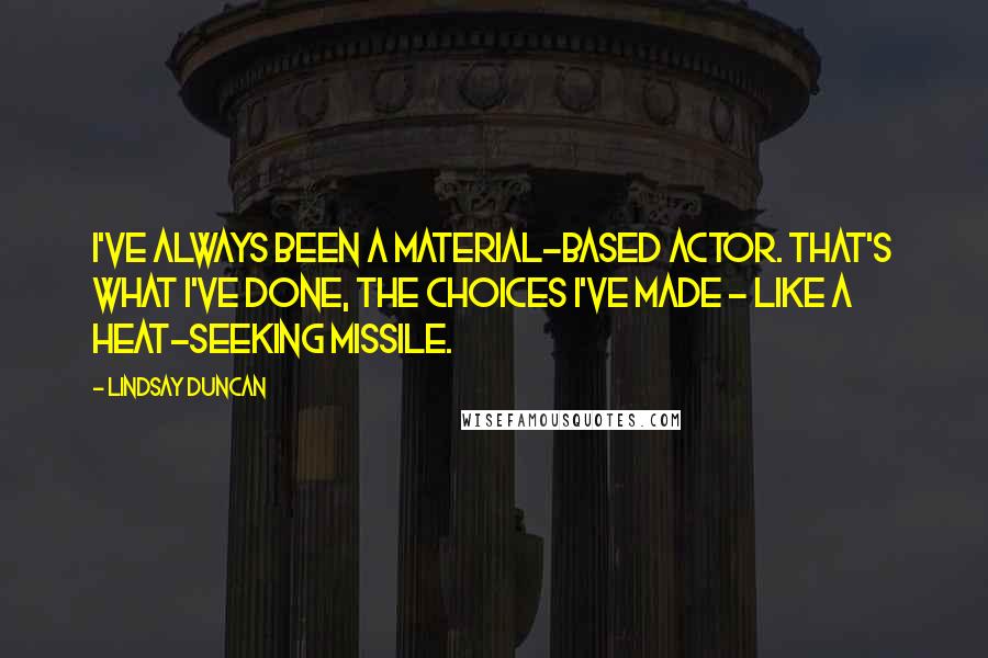 Lindsay Duncan quotes: I've always been a material-based actor. That's what I've done, the choices I've made - like a heat-seeking missile.