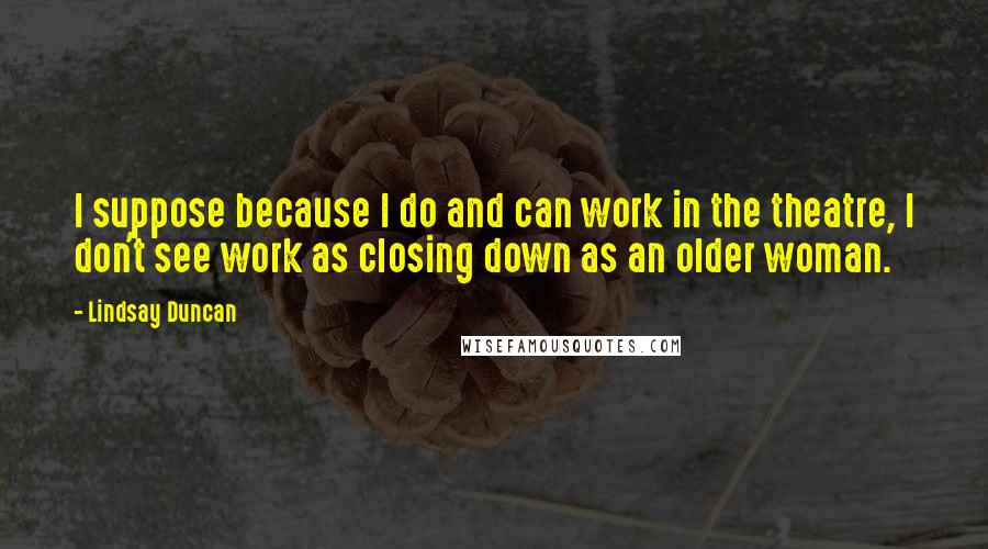 Lindsay Duncan quotes: I suppose because I do and can work in the theatre, I don't see work as closing down as an older woman.