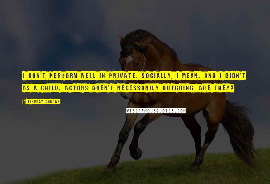 Lindsay Duncan quotes: I don't perform well in private. Socially, I mean. And I didn't as a child. Actors aren't necessarily outgoing, are they?