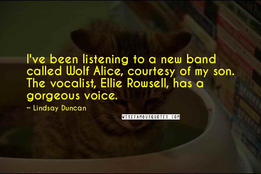 Lindsay Duncan quotes: I've been listening to a new band called Wolf Alice, courtesy of my son. The vocalist, Ellie Rowsell, has a gorgeous voice.