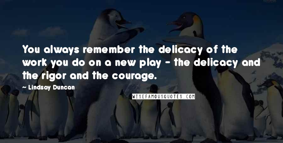 Lindsay Duncan quotes: You always remember the delicacy of the work you do on a new play - the delicacy and the rigor and the courage.