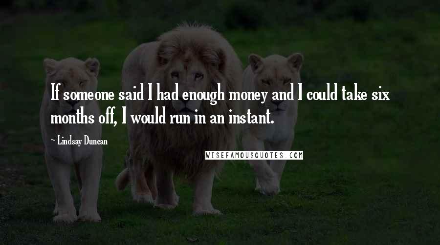 Lindsay Duncan quotes: If someone said I had enough money and I could take six months off, I would run in an instant.