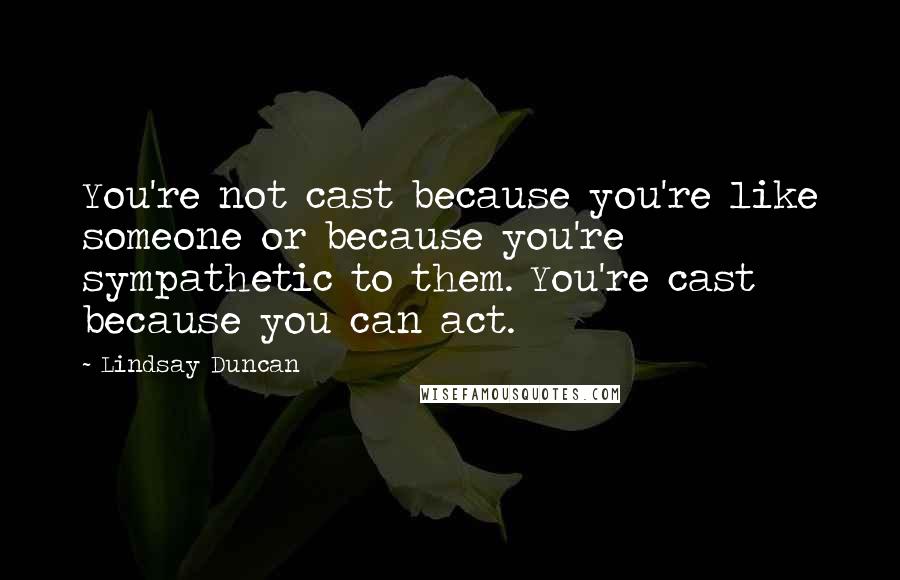 Lindsay Duncan quotes: You're not cast because you're like someone or because you're sympathetic to them. You're cast because you can act. Lindsay Duncan quotes: You're not cast because you're like someone or because you're sympathetic to them. You're cast because you can act.