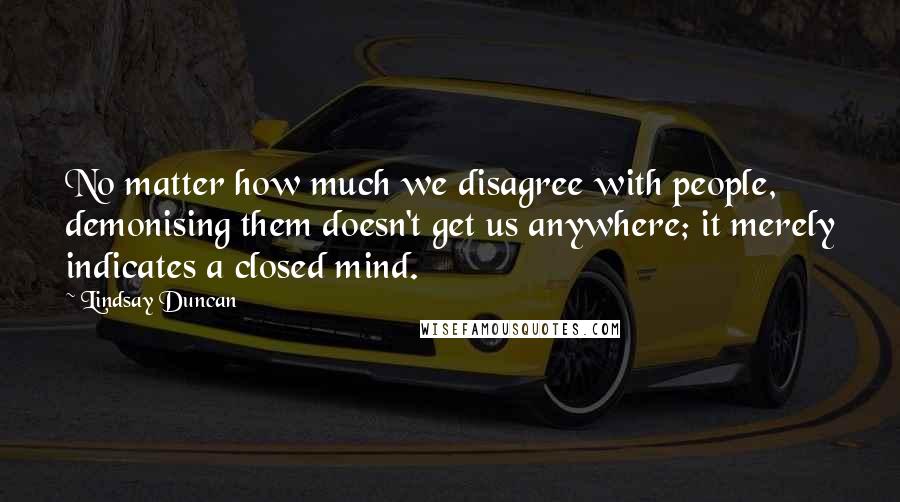 Lindsay Duncan quotes: No matter how much we disagree with people, demonising them doesn't get us anywhere; it merely indicates a closed mind.