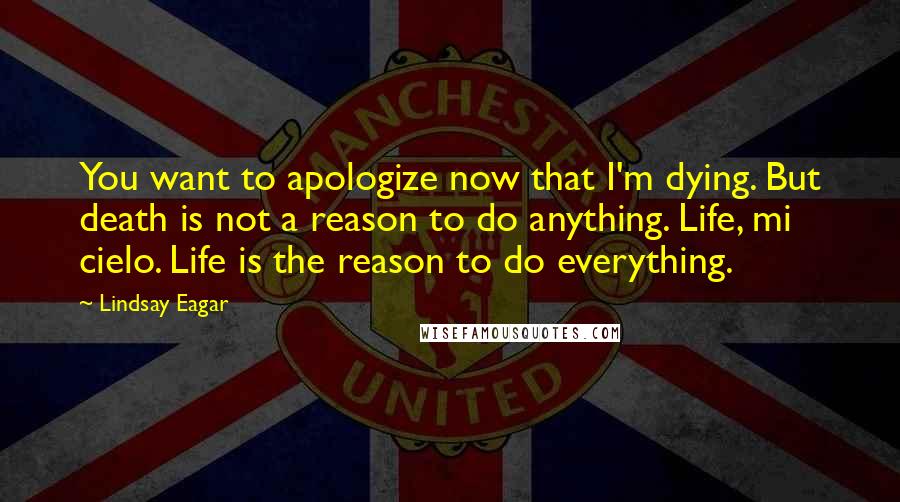 Lindsay Eagar quotes: You want to apologize now that I'm dying. But death is not a reason to do anything. Life, mi cielo. Life is the reason to do everything.