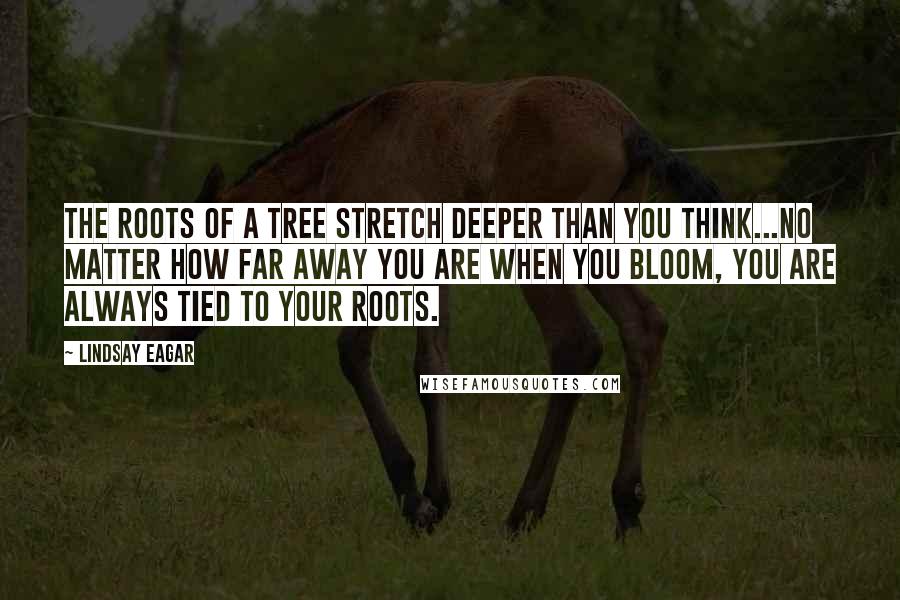 Lindsay Eagar quotes: The roots of a tree stretch deeper than you think...No matter how far away you are when you bloom, you are always tied to your roots.