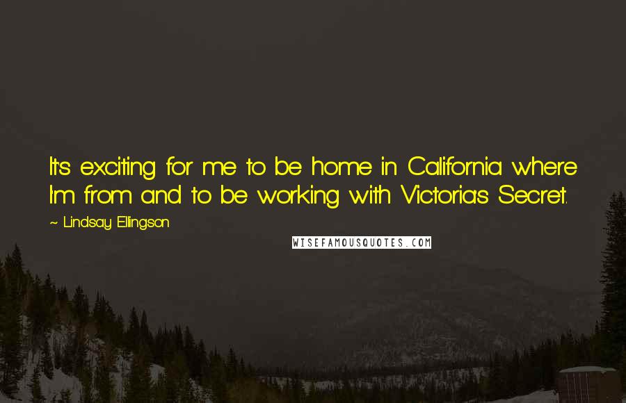 Lindsay Ellingson quotes: It's exciting for me to be home in California where I'm from and to be working with Victoria's Secret. Lindsay Ellingson quotes: It's exciting for me to be home in California where I'm from and to be working with Victoria's Secret.