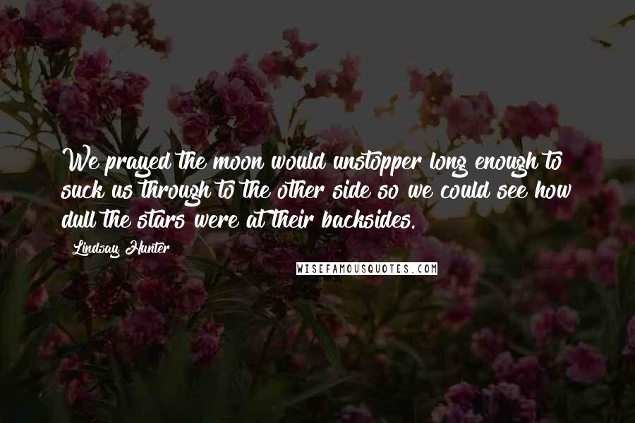 Lindsay Hunter quotes: We prayed the moon would unstopper long enough to suck us through to the other side so we could see how dull the stars were at their backsides. Lindsay Hunter quotes: We prayed the moon would unstopper long enough to suck us through to the other side so we could see how dull the stars were at their backsides.