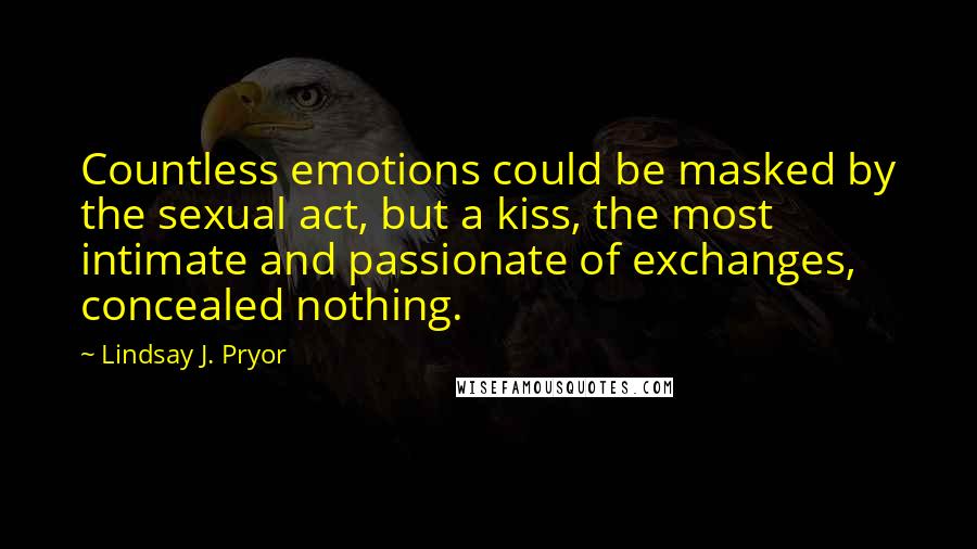 Lindsay J. Pryor quotes: Countless emotions could be masked by the sexual act, but a kiss, the most intimate and passionate of exchanges, concealed nothing.