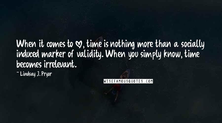 Lindsay J. Pryor quotes: When it comes to love, time is nothing more than a socially induced marker of validity. When you simply know, time becomes irrelevant.