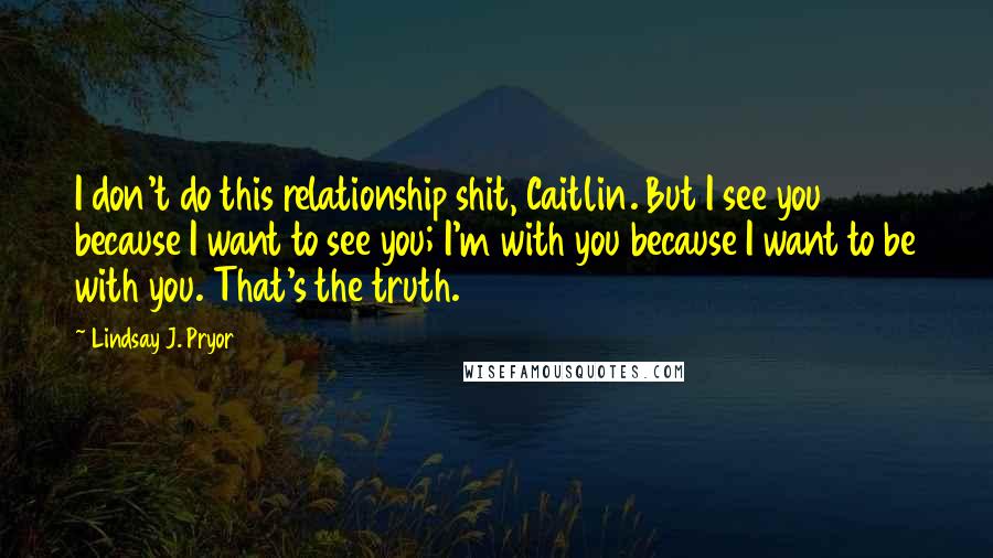 Lindsay J. Pryor quotes: I don't do this relationship shit, Caitlin. But I see you because I want to see you; I'm with you because I want to be with you. That's the truth.