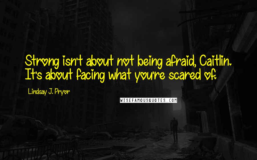 Lindsay J. Pryor quotes: Strong isn't about not being afraid, Caitlin. It's about facing what you're scared of.