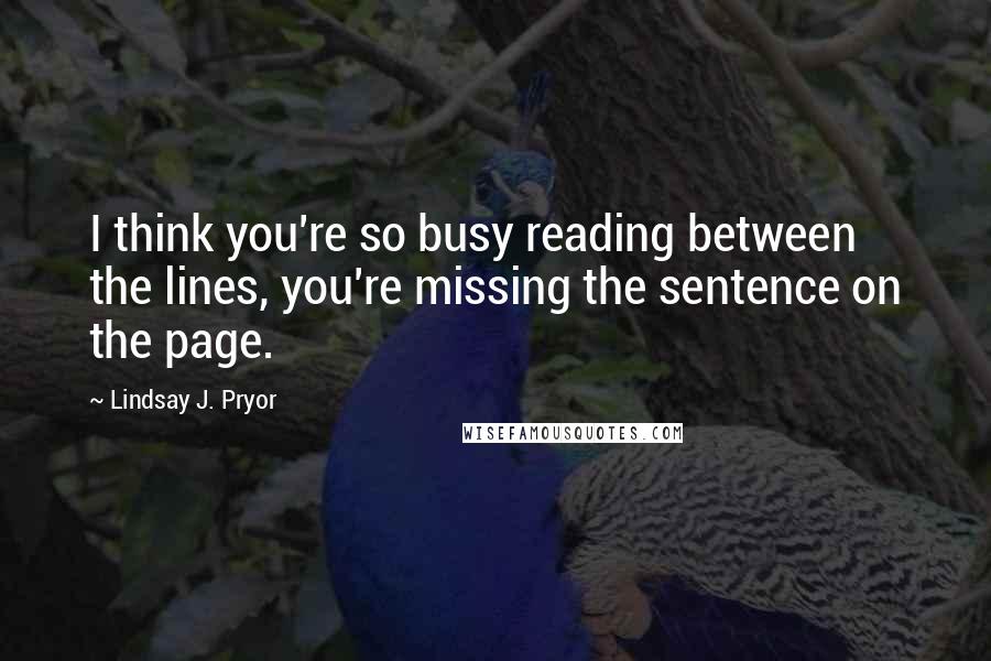 Lindsay J. Pryor quotes: I think you're so busy reading between the lines, you're missing the sentence on the page.