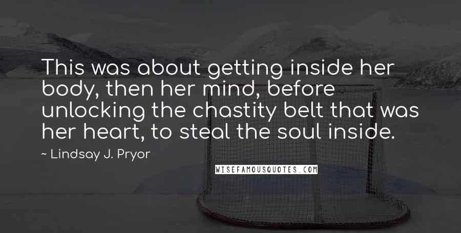 Lindsay J. Pryor quotes: This was about getting inside her body, then her mind, before unlocking the chastity belt that was her heart, to steal the soul inside.