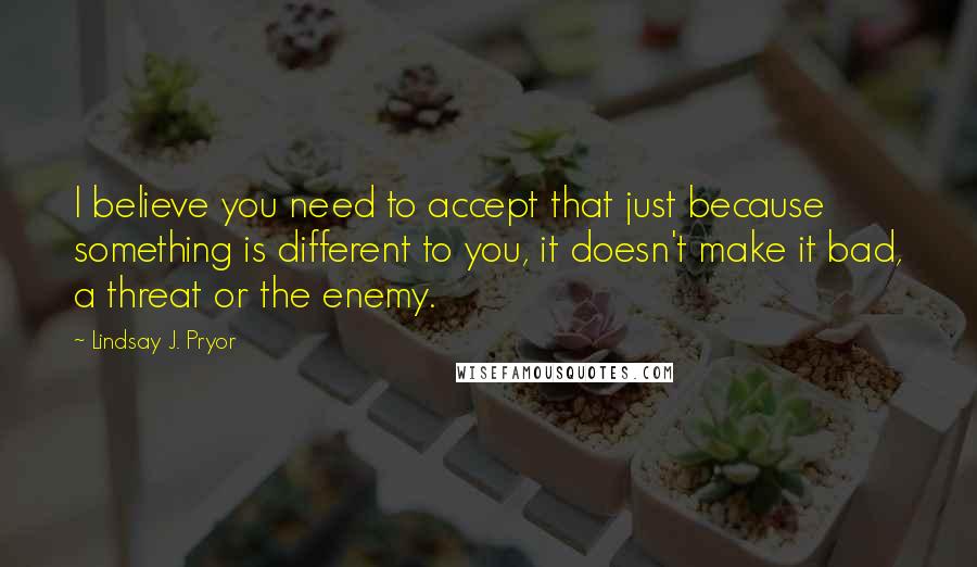 Lindsay J. Pryor quotes: I believe you need to accept that just because something is different to you, it doesn't make it bad, a threat or the enemy.