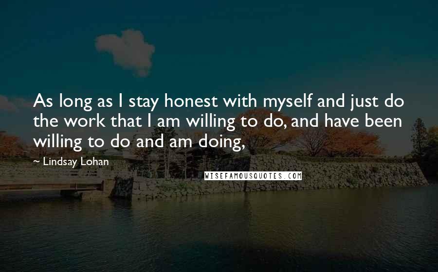 Lindsay Lohan quotes: As long as I stay honest with myself and just do the work that I am willing to do, and have been willing to do and am doing,