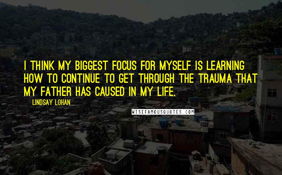 Lindsay Lohan quotes: I think my biggest focus for myself is learning how to continue to get through the trauma that my father has caused in my life.