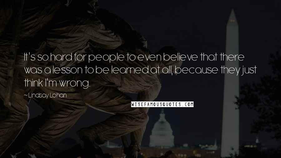 Lindsay Lohan quotes: It's so hard for people to even believe that there was a lesson to be learned at all, because they just think I'm wrong. Lindsay Lohan quotes: It's so hard for people to even believe that there was a lesson to be learned at all, because they just think I'm wrong.