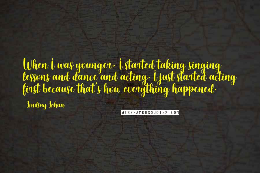 Lindsay Lohan quotes: When I was younger, I started taking singing lessons and dance and acting. I just started acting first because that's how everything happened.