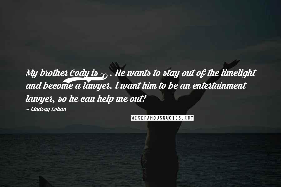 Lindsay Lohan quotes: My brother Cody is 19. He wants to stay out of the limelight and become a lawyer. I want him to be an entertainment lawyer, so he can help me Lindsay Lohan quotes: My brother Cody is 19. He wants to stay out of the limelight and become a lawyer. I want him to be an entertainment lawyer, so he can help me
