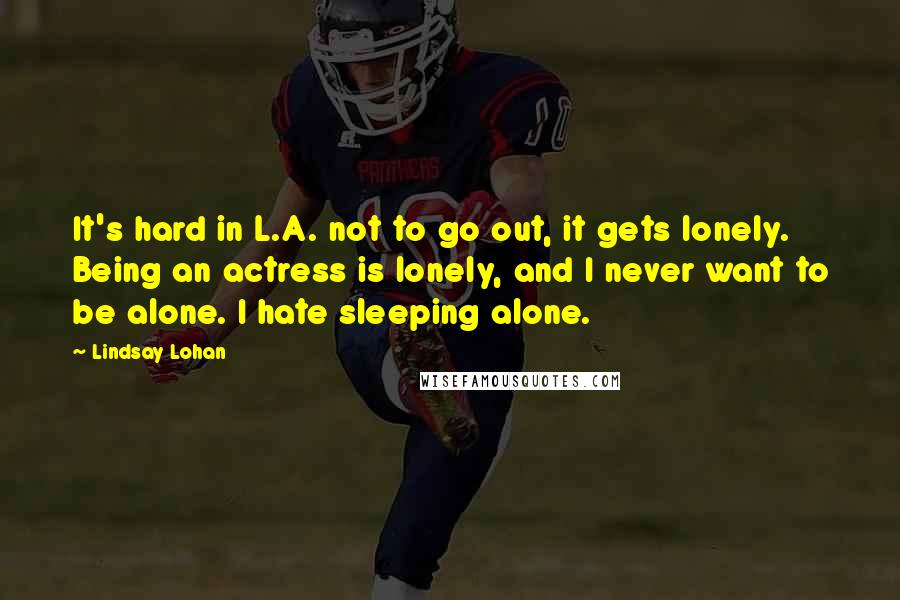 Lindsay Lohan quotes: It's hard in L.A. not to go out, it gets lonely. Being an actress is lonely, and I never want to be alone. I hate sleeping alone.