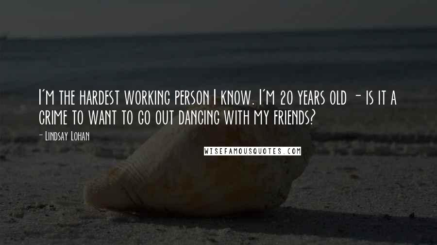 Lindsay Lohan quotes: I'm the hardest working person I know. I'm 20 years old - is it a crime to want to go out dancing with my friends? Lindsay Lohan quotes: I'm the hardest working person I know. I'm 20 years old - is it a crime to want to go out dancing with my friends?